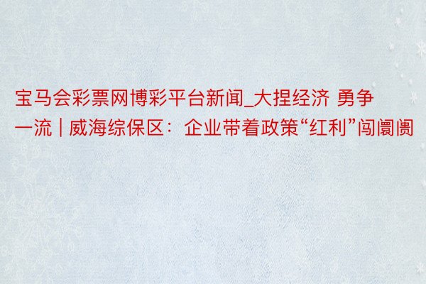 宝马会彩票网博彩平台新闻_大捏经济 勇争一流 | 威海综保区:企业带着政策“红利”闯阛阓