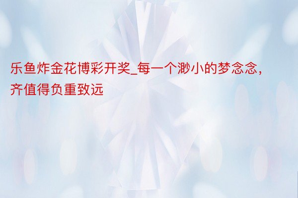 乐鱼炸金花博彩开奖_每一个渺小的梦念念,齐值得负重致远