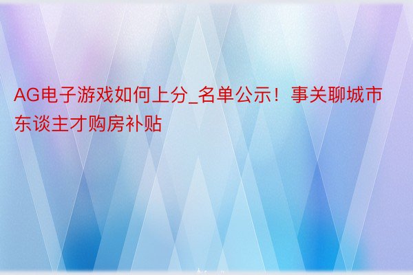AG电子游戏如何上分_名单公示!事关聊城市东谈主才购房补贴